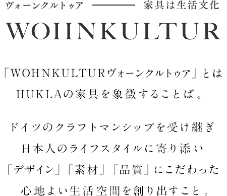 ヴォーンクルトゥア - 家具は生活文化 WOHNKULTUR それは、フクラの家具を象徴するものです。ドイツのクラフトマンシップと日本の生活や文化に根ざしたモノづくり。その融合から生まれた家具が心地よい空間を作り出していきます。これからは、寄り添う家具のある暮らし。